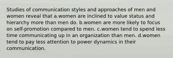 Studies of communication styles and approaches of men and women reveal that a.women are inclined to value status and hierarchy more than men do. b.women are more likely to focus on self-promotion compared to men. c.women tend to spend less time communicating up in an organization than men. d.women tend to pay less attention to power dynamics in their communication.