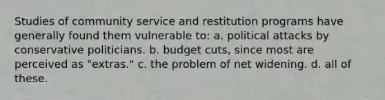 Studies of community service and restitution programs have generally found them vulnerable to:​ a. ​political attacks by conservative politicians. b. ​budget cuts, since most are perceived as "extras." c. t​he problem of net widening. d. ​all of these.