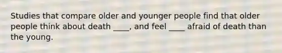 Studies that compare older and younger people find that older people think about death ____, and feel ____ afraid of death than the young.