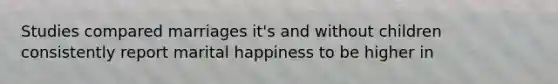 Studies compared marriages it's and without children consistently report marital happiness to be higher in