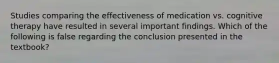 Studies comparing the effectiveness of medication vs. cognitive therapy have resulted in several important findings. Which of the following is false regarding the conclusion presented in the textbook?