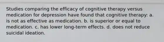 Studies comparing the efficacy of cognitive therapy versus medication for depression have found that cognitive therapy: a. is not as effective as medication. b. is superior or equal to medication. c. has lower long-term effects. d. does not reduce suicidal ideation.