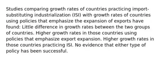 Studies comparing growth rates of countries practicing import-substituting industrialization (ISI) with growth rates of countries using policies that emphasize the expansion of exports have found: Little difference in growth rates between the two groups of countries. Higher growth rates in those countries using policies that emphasize export expansion. Higher growth rates in those countries practicing ISI. No evidence that either type of policy has been successful.