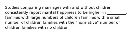 Studies comparing marriages with and without children consistently report marital happiness to be higher in __________. families with large numbers of children families with a small number of children families with the "normative" number of children families with no children