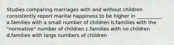 Studies comparing marriages with and without children consistently report marital happiness to be higher in __________. a.families with a small number of children b.families with the "normative" number of children c.families with no children d.families with large numbers of children