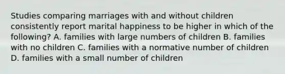 Studies comparing marriages with and without children consistently report marital happiness to be higher in which of the following? A. families with large numbers of children B. families with no children C. families with a normative number of children D. families with a small number of children