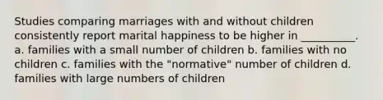 Studies comparing marriages with and without children consistently report marital happiness to be higher in __________. a. families with a small number of children b. families with no children c. families with the "normative" number of children d. families with large numbers of children