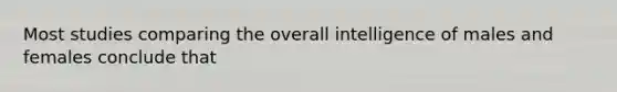 Most studies comparing the overall intelligence of males and females conclude that