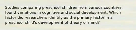 Studies comparing preschool children from various countries found variations in cognitive and social development. Which factor did researchers identify as the primary factor in a preschool child's development of theory of mind?