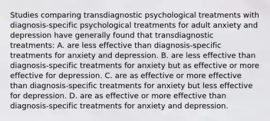 Studies comparing transdiagnostic psychological treatments with diagnosis-specific psychological treatments for adult anxiety and depression have generally found that transdiagnostic treatments: A. are less effective than diagnosis-specific treatments for anxiety and depression. B. are less effective than diagnosis-specific treatments for anxiety but as effective or more effective for depression. C. are as effective or more effective than diagnosis-specific treatments for anxiety but less effective for depression. D. are as effective or more effective than diagnosis-specific treatments for anxiety and depression.