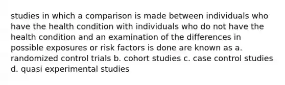 studies in which a comparison is made between individuals who have the health condition with individuals who do not have the health condition and an examination of the differences in possible exposures or risk factors is done are known as a. randomized control trials b. cohort studies c. case control studies d. quasi experimental studies