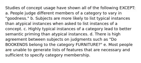 Studies of concept usage have shown all of the following EXCEPT: a. People judge different members of a category to vary in "goodness." b. Subjects are more likely to list typical instances than atypical instances when asked to list instances of a concept. c. Highly typical instances of a category lead to better semantic priming than atypical instances. d. There is high agreement between subjects on judgments such as "Do BOOKENDS belong to the category FURNITURE?" e. Most people are unable to generate lists of features that are necessary and sufficient to specify category membership.