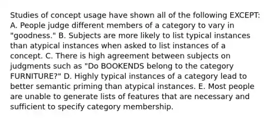 Studies of concept usage have shown all of the following EXCEPT: A. People judge different members of a category to vary in "goodness." B. Subjects are more likely to list typical instances than atypical instances when asked to list instances of a concept. C. There is high agreement between subjects on judgments such as "Do BOOKENDS belong to the category FURNITURE?" D. Highly typical instances of a category lead to better semantic priming than atypical instances. E. Most people are unable to generate lists of features that are necessary and sufficient to specify category membership.