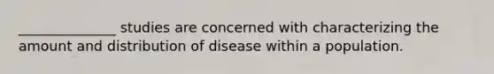 ______________ studies are concerned with characterizing the amount and distribution of disease within a population.