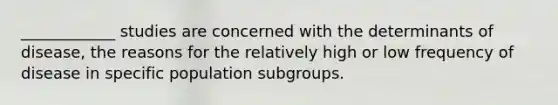 ____________ studies are concerned with the determinants of disease, the reasons for the relatively high or low frequency of disease in specific population subgroups.