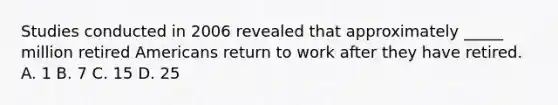 Studies conducted in 2006 revealed that approximately _____ million retired Americans return to work after they have retired. A. 1 B. 7 C. 15 D. 25