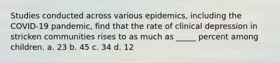 Studies conducted across various epidemics, including the COVID-19 pandemic, find that the rate of clinical depression in stricken communities rises to as much as _____ percent among children. a. 23 b. 45 c. 34 d. 12