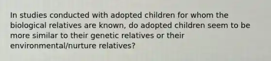 In studies conducted with adopted children for whom the biological relatives are known, do adopted children seem to be more similar to their genetic relatives or their environmental/nurture relatives?