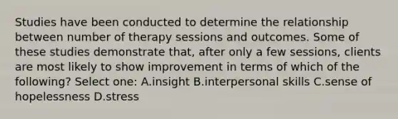 Studies have been conducted to determine the relationship between number of therapy sessions and outcomes. Some of these studies demonstrate that, after only a few sessions, clients are most likely to show improvement in terms of which of the following? Select one: A.insight B.interpersonal skills C.sense of hopelessness D.stress