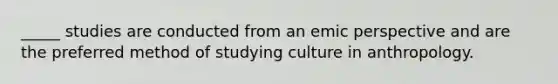 _____ studies are conducted from an emic perspective and are the preferred method of studying culture in anthropology.