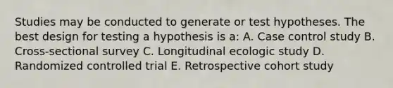 Studies may be conducted to generate or test hypotheses. The best design for testing a hypothesis is a: A. Case control study B. Cross-sectional survey C. Longitudinal ecologic study D. Randomized controlled trial E. Retrospective cohort study