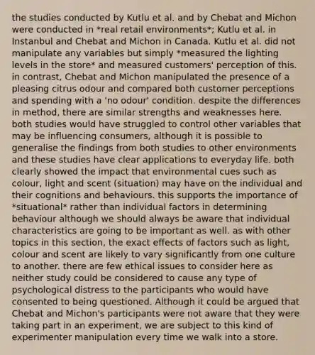 the studies conducted by Kutlu et al. and by Chebat and Michon were conducted in *real retail environments*; Kutlu et al. in Instanbul and Chebat and Michon in Canada. Kutlu et al. did not manipulate any variables but simply *measured the lighting levels in the store* and measured customers' perception of this. in contrast, Chebat and Michon manipulated the presence of a pleasing citrus odour and compared both customer perceptions and spending with a 'no odour' condition. despite the differences in method, there are similar strengths and weaknesses here. both studies would have struggled to control other variables that may be influencing consumers, although it is possible to generalise the findings from both studies to other environments and these studies have clear applications to everyday life. both clearly showed the impact that environmental cues such as colour, light and scent (situation) may have on the individual and their cognitions and behaviours. this supports the importance of *situational* rather than individual factors in determining behaviour although we should always be aware that individual characteristics are going to be important as well. as with other topics in this section, the exact effects of factors such as light, colour and scent are likely to vary significantly from one culture to another. there are few ethical issues to consider here as neither study could be considered to cause any type of psychological distress to the participants who would have consented to being questioned. Although it could be argued that Chebat and Michon's participants were not aware that they were taking part in an experiment, we are subject to this kind of experimenter manipulation every time we walk into a store.