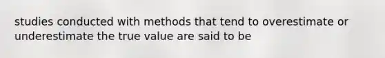 studies conducted with methods that tend to overestimate or underestimate the true value are said to be