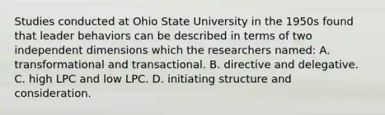 Studies conducted at Ohio State University in the 1950s found that leader behaviors can be described in terms of two independent dimensions which the researchers named: A. transformational and transactional. B. directive and delegative. C. high LPC and low LPC. D. initiating structure and consideration.