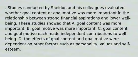 . Studies conducted by Sheldon and his colleagues evaluated whether goal content or goal motive was more important in the relationship between strong financial aspirations and lower well-being. These studies showed that A. goal content was more important. B. goal motive was more important. C. goal content and goal motive each made independent contributions to well-being. D. the effects of goal content and goal motive were dependent on other factors such as personality, values and self-esteem.