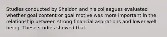 Studies conducted by Sheldon and his colleagues evaluated whether goal content or goal motive was more important in the relationship between strong financial aspirations and lower well-being. These studies showed that