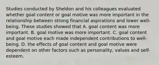 Studies conducted by Sheldon and his colleagues evaluated whether goal content or goal motive was more important in the relationship between strong financial aspirations and lower well-being. These studies showed that A. goal content was more important. B. goal motive was more important. C. goal content and goal motive each made independent contributions to well-being. D. the effects of goal content and goal motive were dependent on other factors such as personality, values and self-esteem.