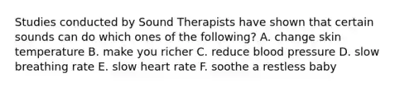 Studies conducted by Sound Therapists have shown that certain sounds can do which ones of the following? A. change skin temperature B. make you richer C. reduce blood pressure D. slow breathing rate E. slow heart rate F. soothe a restless baby