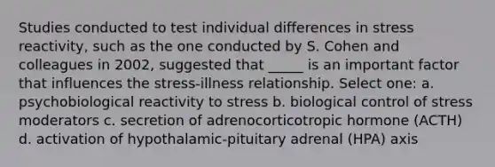 Studies conducted to test individual differences in stress reactivity, such as the one conducted by S. Cohen and colleagues in 2002, suggested that _____ is an important factor that influences the stress-illness relationship. Select one: a. psychobiological reactivity to stress b. biological control of stress moderators c. secretion of adrenocorticotropic hormone (ACTH) d. activation of hypothalamic-pituitary adrenal (HPA) axis