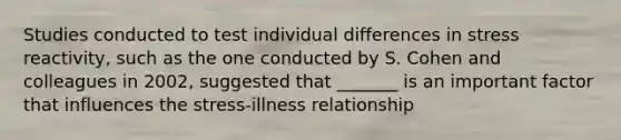 Studies conducted to test individual differences in stress reactivity, such as the one conducted by S. Cohen and colleagues in 2002, suggested that _______ is an important factor that influences the stress-illness relationship