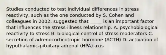 Studies conducted to test individual differences in stress reactivity, such as the one conducted by S. Cohen and colleagues in 2002, suggested that _____ is an important factor that influences the stress-illness relationship. A. psychobiological reactivity to stress B. biological control of stress moderators C. secretion of adrenocorticotropic hormone (ACTH) D. activation of hypothalamic-pituitary adrenal (HPA) axis