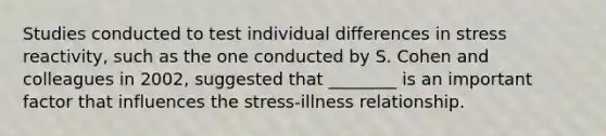 Studies conducted to test individual differences in stress reactivity, such as the one conducted by S. Cohen and colleagues in 2002, suggested that ________ is an important factor that influences the stress-illness relationship.