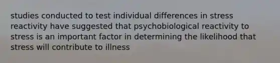 studies conducted to test individual differences in stress reactivity have suggested that psychobiological reactivity to stress is an important factor in determining the likelihood that stress will contribute to illness