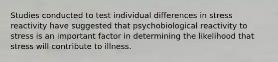 Studies conducted to test individual differences in stress reactivity have suggested that psychobiological reactivity to stress is an important factor in determining the likelihood that stress will contribute to illness.