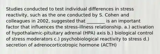 Studies conducted to test individual differences in stress reactivity, such as the one conducted by S. Cohen and colleagues in 2002, suggested that ________ is an important factor that influences the stress-illness relationship. a.) activation of hypothalamic-pituitary adrenal (HPA) axis b.) biological control of stress moderators c.) psychobiological reactivity to stress d.) secretion of adrenocorticotropic hormone (ACTH)