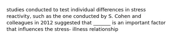 studies conducted to test individual differences in stress reactivity, such as the one conducted by S. Cohen and colleagues in 2012 suggested that _______ is an important factor that influences the stress- illness relationship