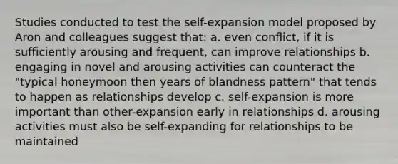 Studies conducted to test the self-expansion model proposed by Aron and colleagues suggest that: a. even conflict, if it is sufficiently arousing and frequent, can improve relationships b. engaging in novel and arousing activities can counteract the "typical honeymoon then years of blandness pattern" that tends to happen as relationships develop c. self-expansion is more important than other-expansion early in relationships d. arousing activities must also be self-expanding for relationships to be maintained