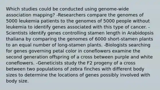 Which studies could be conducted using genome‑wide association mapping? -Researchers compare the genomes of 5000 leukemia patients to the genomes of 5000 people without leukemia to identify genes associated with this type of cancer. -Scientists identify genes controlling stamen length in Arabidopsis thaliana by comparing the genomes of 6000 short‑stamen plants to an equal number of long‑stamen plants. -Biologists searching for genes governing petal color in coneflowers examine the second generation offspring of a cross between purple and white coneflowers. -Geneticists study the F2 progeny of a cross between two populations of zebra finches with different body sizes to determine the locations of genes possibly involved with body size.