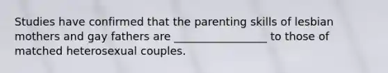 Studies have confirmed that the parenting skills of lesbian mothers and gay fathers are _________________ to those of matched heterosexual couples.