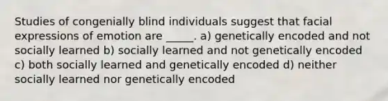 Studies of congenially blind individuals suggest that facial expressions of emotion are _____. a) genetically encoded and not socially learned b) socially learned and not genetically encoded c) both socially learned and genetically encoded d) neither socially learned nor genetically encoded