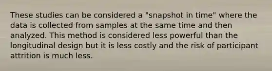 These studies can be considered a "snapshot in time" where the data is collected from samples at the same time and then analyzed. This method is considered less powerful than the longitudinal design but it is less costly and the risk of participant attrition is much less.​