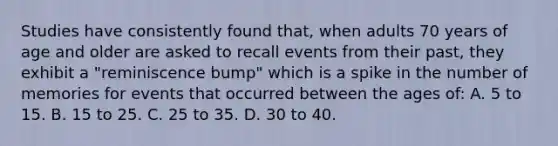 Studies have consistently found that, when adults 70 years of age and older are asked to recall events from their past, they exhibit a "reminiscence bump" which is a spike in the number of memories for events that occurred between the ages of: A. 5 to 15. B. 15 to 25. C. 25 to 35. D. 30 to 40.