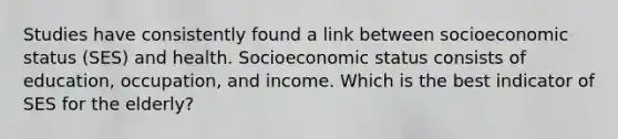 Studies have consistently found a link between socioeconomic status (SES) and health. Socioeconomic status consists of education, occupation, and income. Which is the best indicator of SES for the elderly?