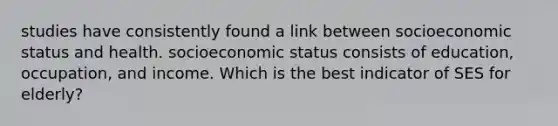 studies have consistently found a link between socioeconomic status and health. socioeconomic status consists of education, occupation, and income. Which is the best indicator of SES for elderly?