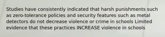 Studies have consistently indicated that harsh punishments such as zero-tolerance policies and security features such as metal detectors do not decrease violence or crime in schools Limited evidence that these practices INCREASE violence in schools