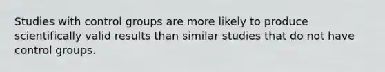 Studies with control groups are more likely to produce scientifically valid results than similar studies that do not have control groups.